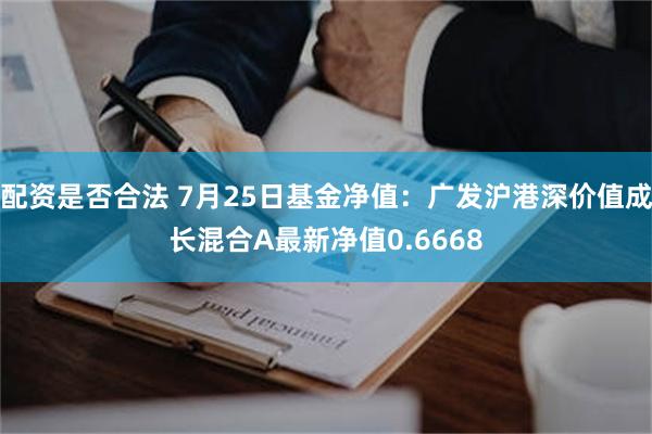 配资是否合法 7月25日基金净值：广发沪港深价值成长混合A最新净值0.6668