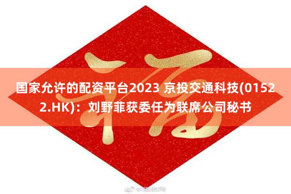 国家允许的配资平台2023 京投交通科技(01522.HK)：刘野菲获委任为联席公司秘书