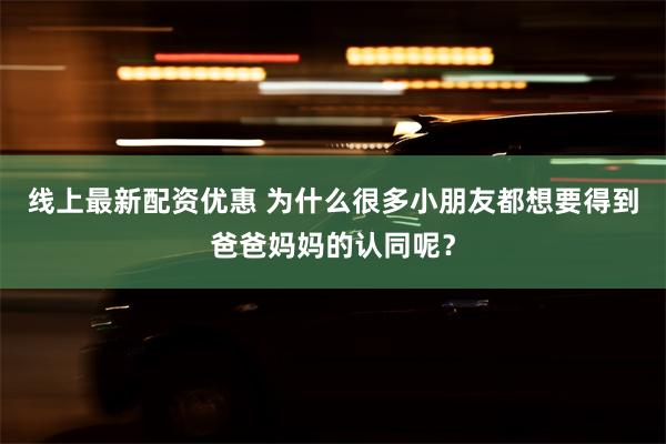 线上最新配资优惠 为什么很多小朋友都想要得到爸爸妈妈的认同呢？