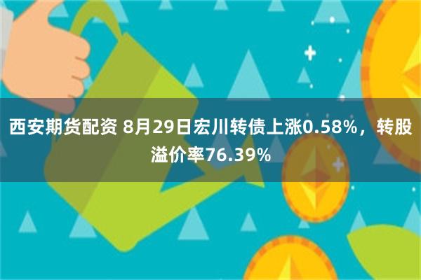 西安期货配资 8月29日宏川转债上涨0.58%，转股溢价率76.39%