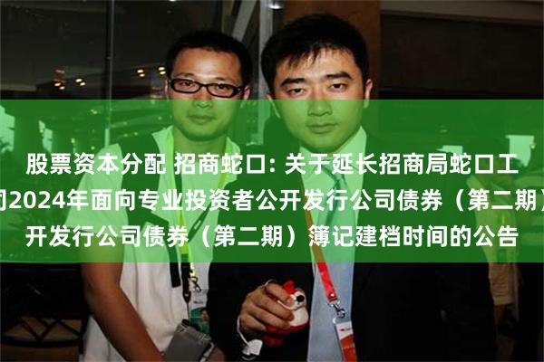 股票资本分配 招商蛇口: 关于延长招商局蛇口工业区控股股份有限公司2024年面向专业投资者公开发行公司债券（第二期）簿记建档时间的公告