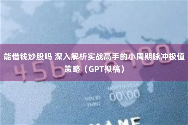 能借钱炒股吗 深入解析实战高手的小周期脉冲极值策略（GPT拟稿）