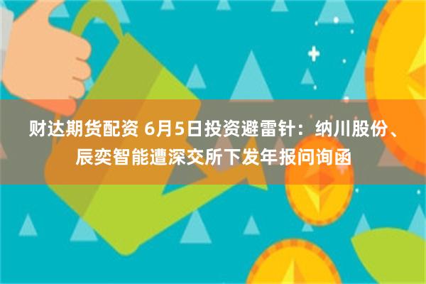 财达期货配资 6月5日投资避雷针：纳川股份、辰奕智能遭深交所下发年报问询函