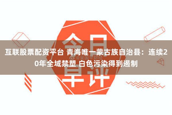 互联股票配资平台 青海唯一蒙古族自治县：连续20年全域禁塑 白色污染得到遏制