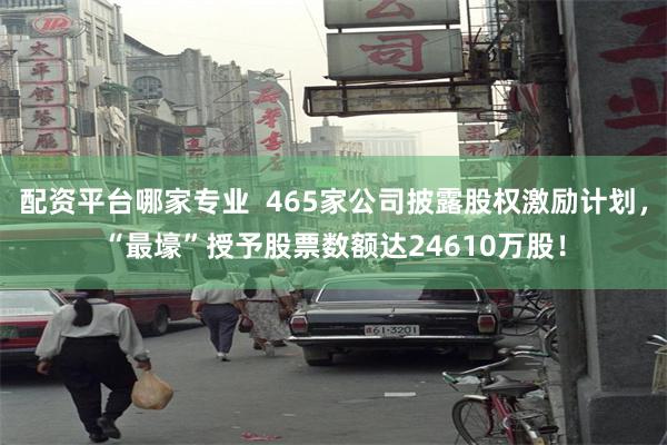 配资平台哪家专业  465家公司披露股权激励计划，“最壕”授予股票数额达24610万股！