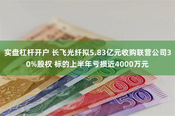 实盘杠杆开户 长飞光纤拟5.83亿元收购联营公司30%股权 标的上半年亏损近4000万元