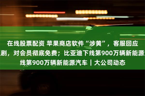 在线股票配资 苹果商店软件“涉黄”，客服回应；爱奇艺上线微短剧，对会员彻底免费；比亚迪下线第900万辆新能源汽车｜大公司动态