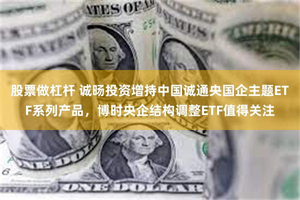 股票做杠杆 诚旸投资增持中国诚通央国企主题ETF系列产品，博时央企结构调整ETF值得关注