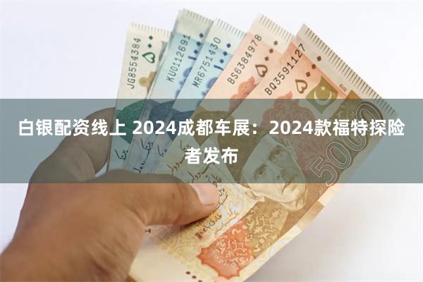 白银配资线上 2024成都车展：2024款福特探险者发布