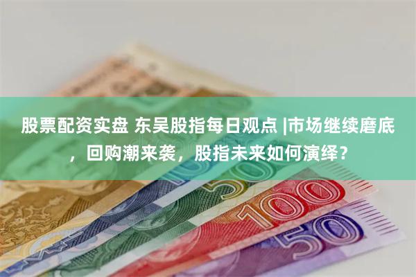 股票配资实盘 东吴股指每日观点 |市场继续磨底，回购潮来袭，股指未来如何演绎？