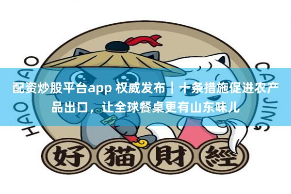 配资炒股平台app 权威发布｜十条措施促进农产品出口，让全球餐桌更有山东味儿