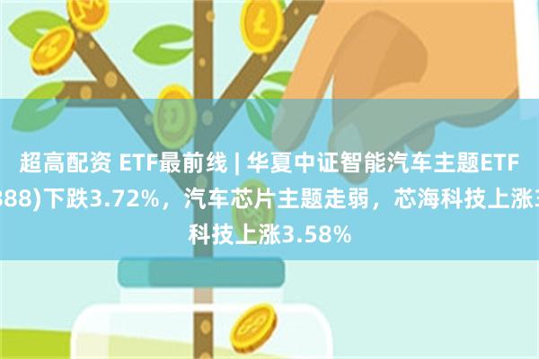 超高配资 ETF最前线 | 华夏中证智能汽车主题ETF(159888)下跌3.72%，汽车芯片主题走弱，芯海科技上涨3.58%