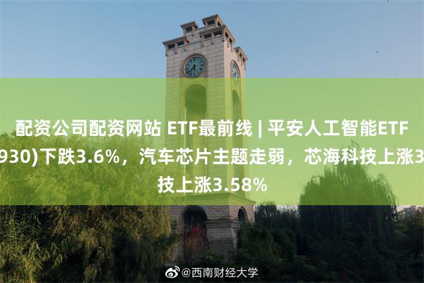 配资公司配资网站 ETF最前线 | 平安人工智能ETF(512930)下跌3.6%，汽车芯片主题走弱，芯海科技上涨3.58%