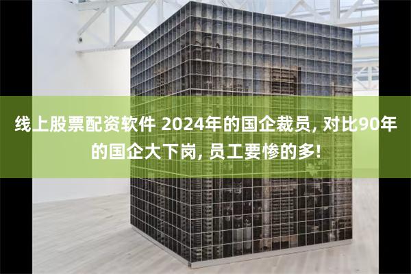 线上股票配资软件 2024年的国企裁员, 对比90年的国企大下岗, 员工要惨的多!