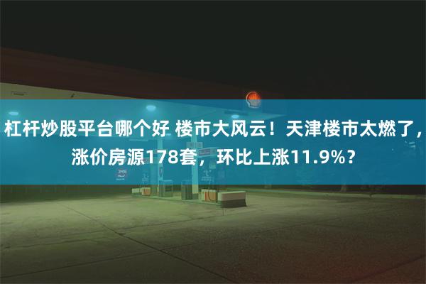 杠杆炒股平台哪个好 楼市大风云！天津楼市太燃了，涨价房源178套，环比上涨11.9%？