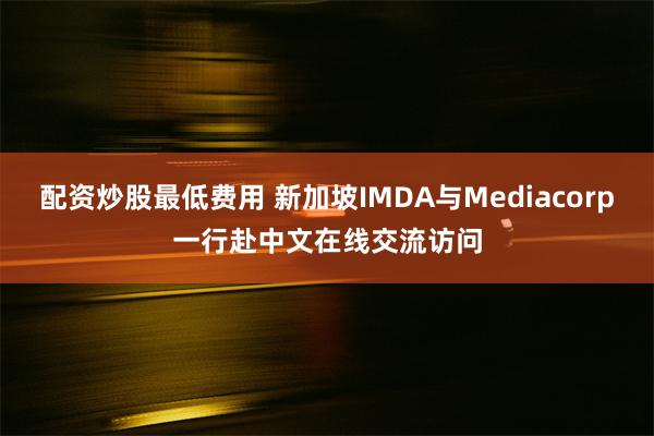 配资炒股最低费用 新加坡IMDA与Mediacorp一行赴中文在线交流访问