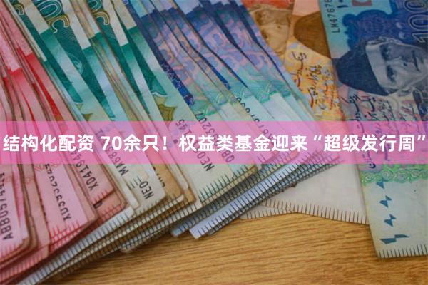 结构化配资 70余只！权益类基金迎来“超级发行周”