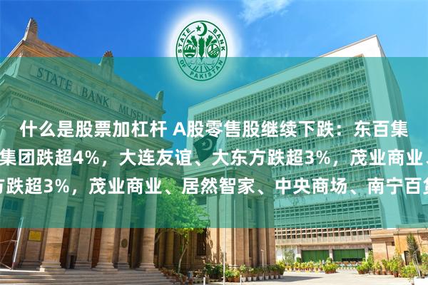 什么是股票加杠杆 A股零售股继续下跌：东百集团连续3日跌停，中百集团跌超4%，大连友谊、大东方跌超3%，茂业商业、居然智家、中央商场、南宁百货跟跌