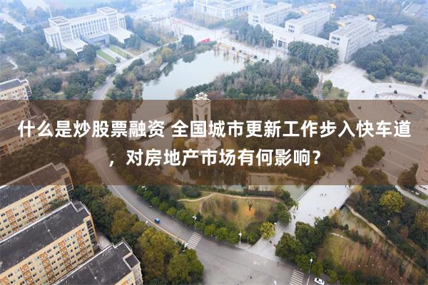 什么是炒股票融资 全国城市更新工作步入快车道，对房地产市场有何影响？