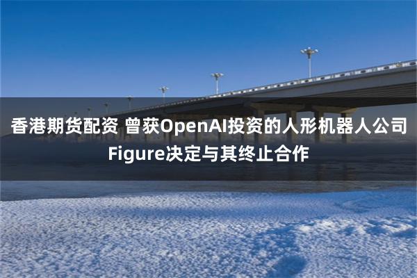 香港期货配资 曾获OpenAI投资的人形机器人公司Figure决定与其终止合作