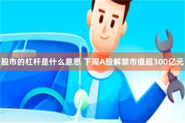 股市的杠杆是什么意思 下周A股解禁市值超300亿元