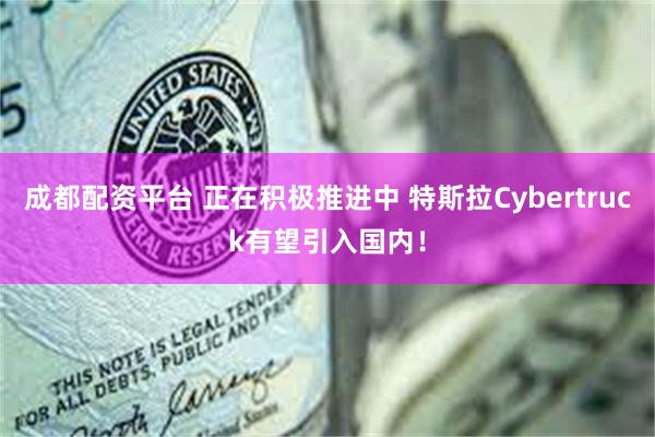 成都配资平台 正在积极推进中 特斯拉Cybertruck有望引入国内！